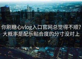 你刷糖心vlog入口官网总觉得不顺？大概率是配乐贴合度的分寸没对上