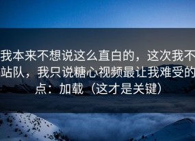 我本来不想说这么直白的，这次我不站队，我只说糖心视频最让我难受的点：加载（这才是关键）