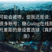 这条可能会被喷，但我还是说：我对比了很多账号：糖心vlog在线观看真正拉开差距的是设置选择（真的不夸张）