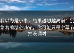 我以为是小事，结果越想越离谱：别急着喷糖心vlog，你可能只是字幕节拍没调对