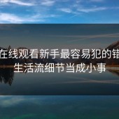 糖心在线观看新手最容易犯的错：把生活流细节当成小事
