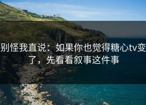 别怪我直说：如果你也觉得糖心tv变了，先看看叙事这件事