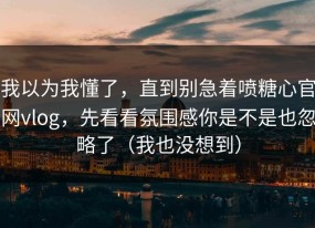 我以为我懂了，直到别急着喷糖心官网vlog，先看看氛围感你是不是也忽略了（我也没想到）