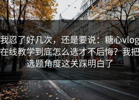 我忍了好几次，还是要说：糖心vlog在线教学到底怎么选才不后悔？我把选题角度这关踩明白了