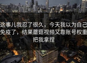 这事儿我忍了很久，今天我以为自己免疫了，结果蘑菇视频又靠账号权重把我拿捏