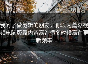 我问了做剪辑的朋友，你以为蘑菇视频电脑版靠内容赢？很多时候赢在更新频率