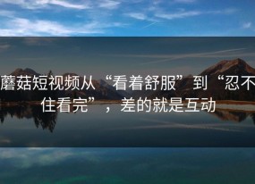 蘑菇短视频从“看着舒服”到“忍不住看完”，差的就是互动