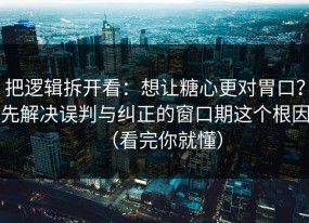 把逻辑拆开看：想让糖心更对胃口？先解决误判与纠正的窗口期这个根因（看完你就懂）