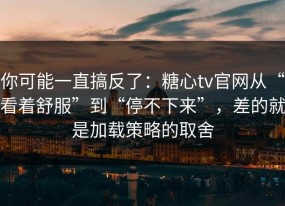 你可能一直搞反了：糖心tv官网从“看着舒服”到“停不下来”，差的就是加载策略的取舍