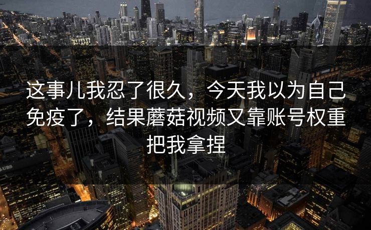 这事儿我忍了很久，今天我以为自己免疫了，结果蘑菇视频又靠账号权重把我拿捏