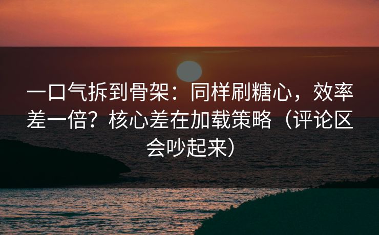 一口气拆到骨架：同样刷糖心，效率差一倍？核心差在加载策略（评论区会吵起来）