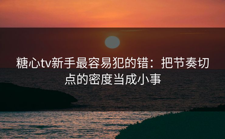 糖心tv新手最容易犯的错：把节奏切点的密度当成小事