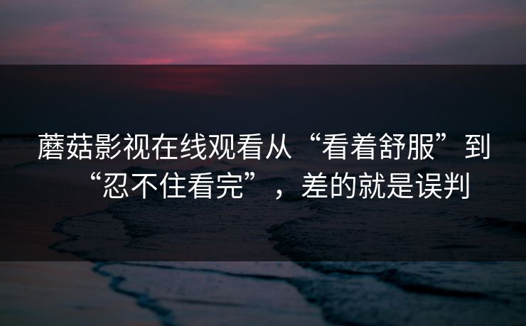 蘑菇影视在线观看从“看着舒服”到“忍不住看完”，差的就是误判