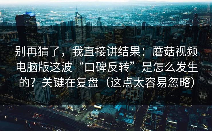 别再猜了，我直接讲结果：蘑菇视频电脑版这波“口碑反转”是怎么发生的？关键在复盘（这点太容易忽略）