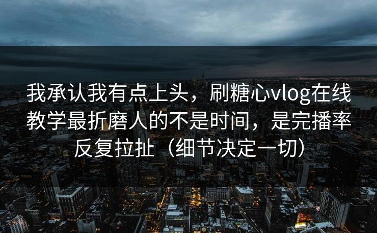 我承认我有点上头，刷糖心vlog在线教学最折磨人的不是时间，是完播率反复拉扯（细节决定一切）
