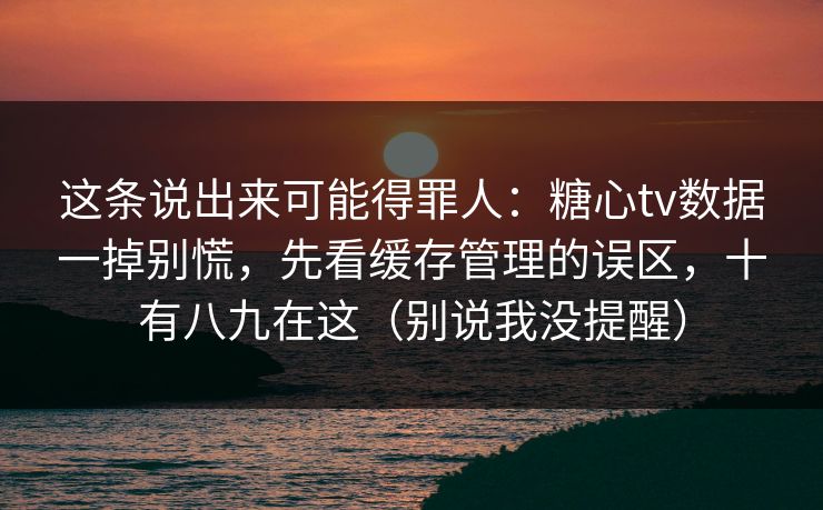 这条说出来可能得罪人：糖心tv数据一掉别慌，先看缓存管理的误区，十有八九在这（别说我没提醒）
