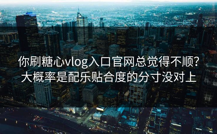 你刷糖心vlog入口官网总觉得不顺？大概率是配乐贴合度的分寸没对上