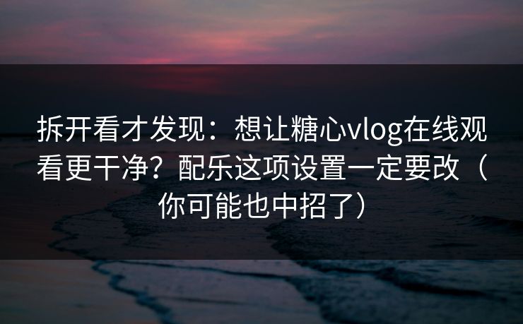拆开看才发现：想让糖心vlog在线观看更干净？配乐这项设置一定要改（你可能也中招了）