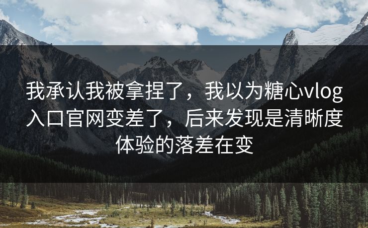 我承认我被拿捏了，我以为糖心vlog入口官网变差了，后来发现是清晰度体验的落差在变