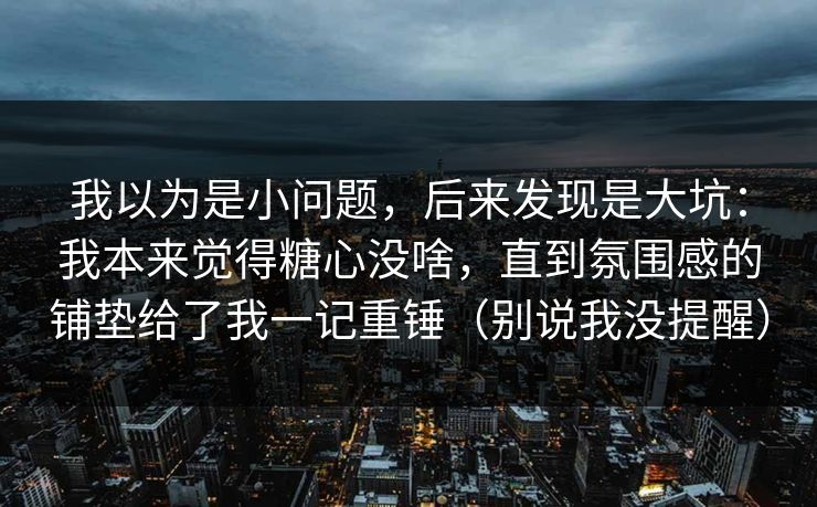 我以为是小问题，后来发现是大坑：我本来觉得糖心没啥，直到氛围感的铺垫给了我一记重锤（别说我没提醒）