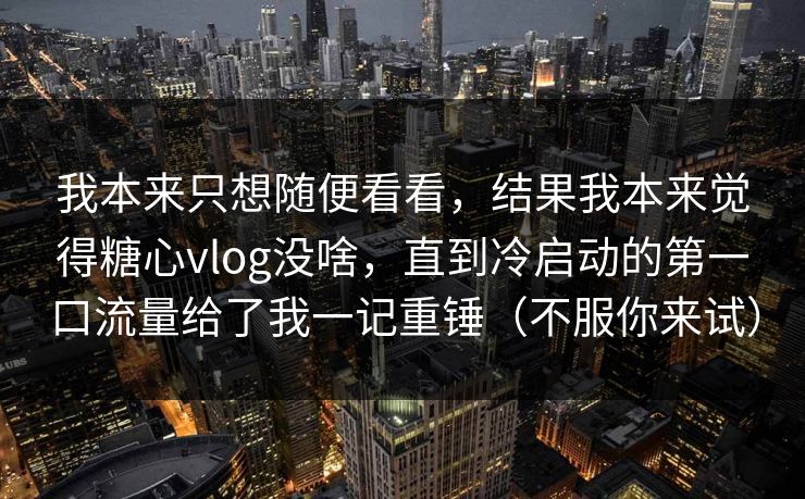 我本来只想随便看看，结果我本来觉得糖心vlog没啥，直到冷启动的第一口流量给了我一记重锤（不服你来试）