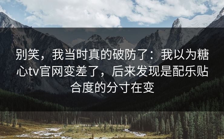别笑，我当时真的破防了：我以为糖心tv官网变差了，后来发现是配乐贴合度的分寸在变