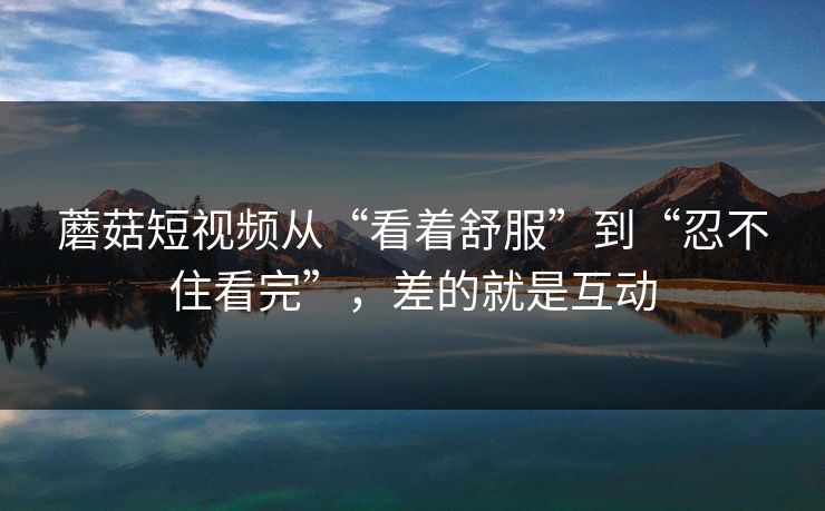 蘑菇短视频从“看着舒服”到“忍不住看完”，差的就是互动