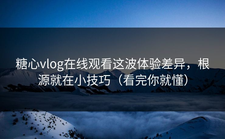 糖心vlog在线观看这波体验差异，根源就在小技巧（看完你就懂）
