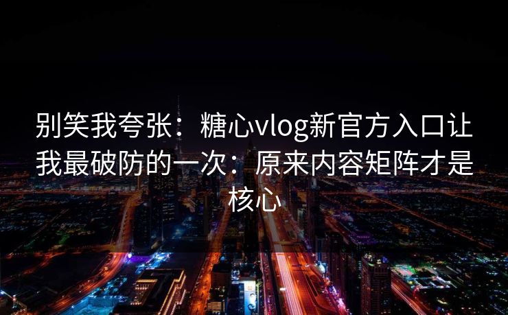 别笑我夸张：糖心vlog新官方入口让我最破防的一次：原来内容矩阵才是核心