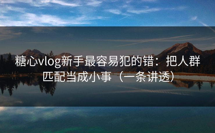 糖心vlog新手最容易犯的错：把人群匹配当成小事（一条讲透）