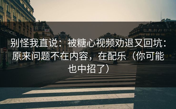 别怪我直说：被糖心视频劝退又回坑：原来问题不在内容，在配乐（你可能也中招了）