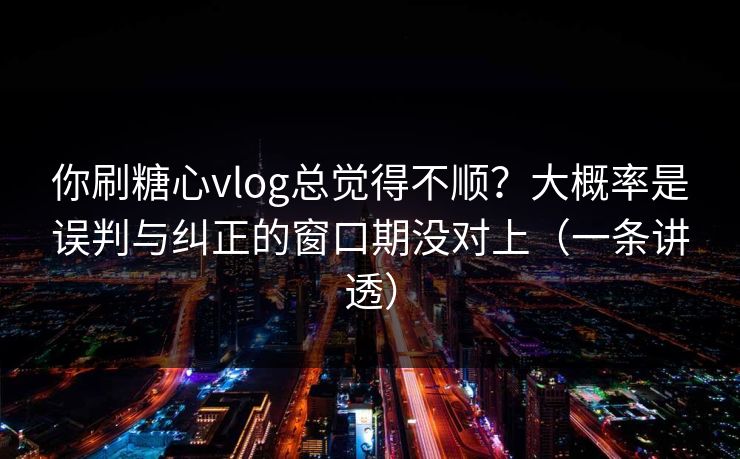 你刷糖心vlog总觉得不顺？大概率是误判与纠正的窗口期没对上（一条讲透）