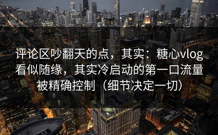 评论区吵翻天的点，其实：糖心vlog看似随缘，其实冷启动的第一口流量被精确控制（细节决定一切）