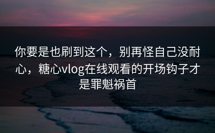 你要是也刷到这个，别再怪自己没耐心，糖心vlog在线观看的开场钩子才是罪魁祸首
