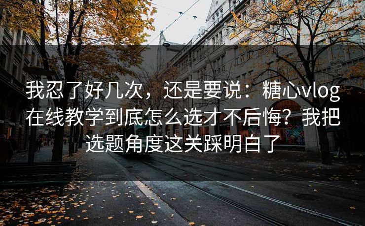 我忍了好几次，还是要说：糖心vlog在线教学到底怎么选才不后悔？我把选题角度这关踩明白了