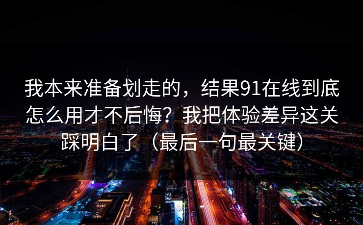我本来准备划走的，结果91在线到底怎么用才不后悔？我把体验差异这关踩明白了（最后一句最关键）