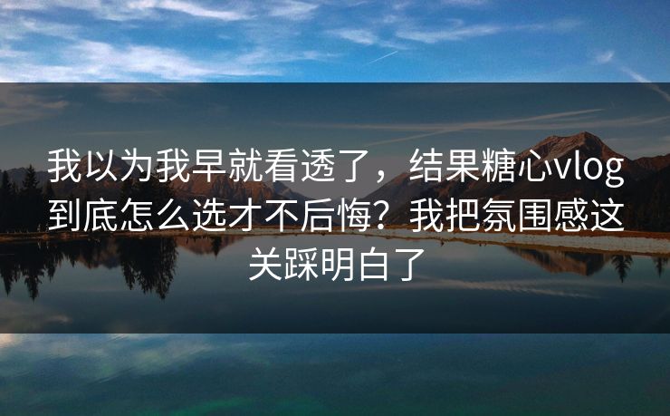 我以为我早就看透了，结果糖心vlog到底怎么选才不后悔？我把氛围感这关踩明白了