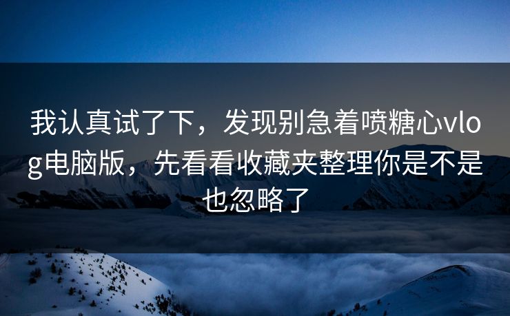 我认真试了下，发现别急着喷糖心vlog电脑版，先看看收藏夹整理你是不是也忽略了