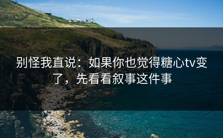别怪我直说：如果你也觉得糖心tv变了，先看看叙事这件事