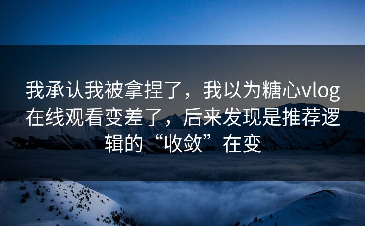 我承认我被拿捏了，我以为糖心vlog在线观看变差了，后来发现是推荐逻辑的“收敛”在变