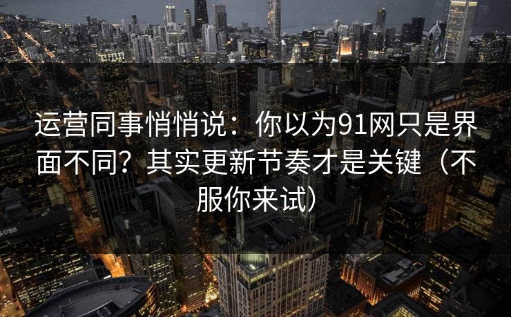 运营同事悄悄说：你以为91网只是界面不同？其实更新节奏才是关键（不服你来试）
