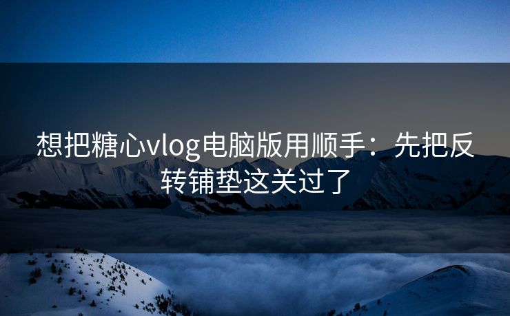 想把糖心vlog电脑版用顺手：先把反转铺垫这关过了