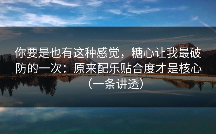 你要是也有这种感觉，糖心让我最破防的一次：原来配乐贴合度才是核心（一条讲透）