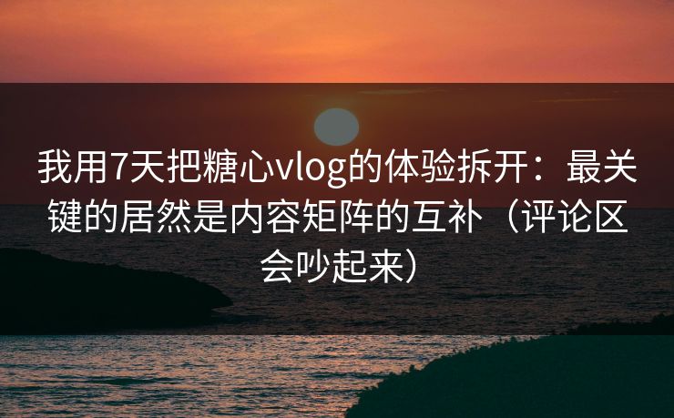 我用7天把糖心vlog的体验拆开：最关键的居然是内容矩阵的互补（评论区会吵起来）