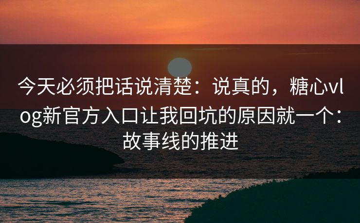 今天必须把话说清楚：说真的，糖心vlog新官方入口让我回坑的原因就一个：故事线的推进