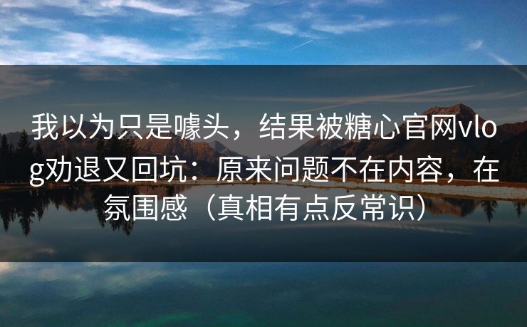 我以为只是噱头，结果被糖心官网vlog劝退又回坑：原来问题不在内容，在氛围感（真相有点反常识）