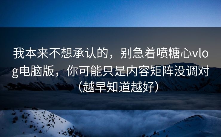 我本来不想承认的，别急着喷糖心vlog电脑版，你可能只是内容矩阵没调对（越早知道越好）