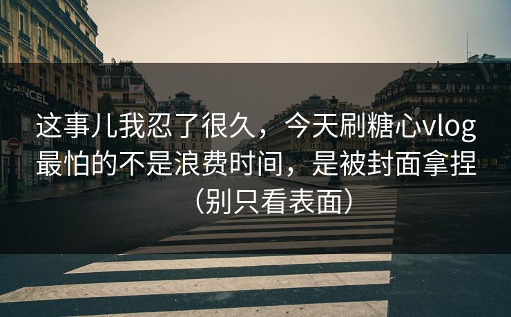 这事儿我忍了很久，今天刷糖心vlog最怕的不是浪费时间，是被封面拿捏（别只看表面）