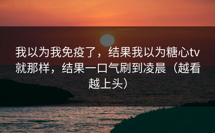 我以为我免疫了，结果我以为糖心tv就那样，结果一口气刷到凌晨（越看越上头）