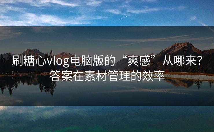 刷糖心vlog电脑版的“爽感”从哪来？答案在素材管理的效率